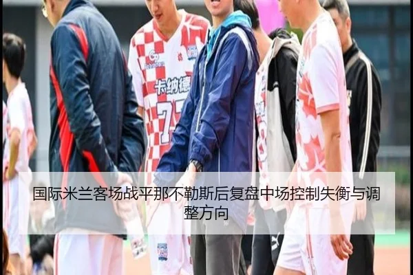国际米兰客场战平那不勒斯后复盘中场控制失衡与调整方向