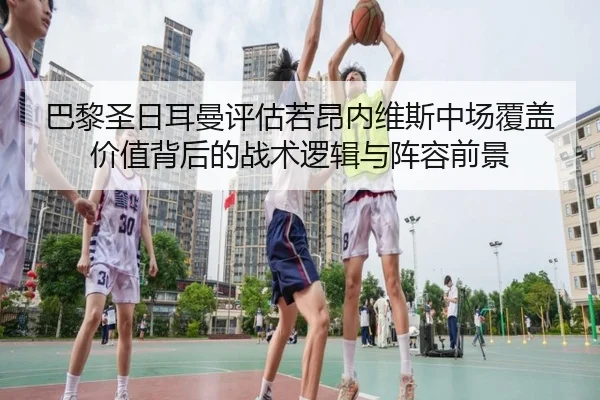 巴黎圣日耳曼评估若昂内维斯中场覆盖价值背后的战术逻辑与阵容前景
