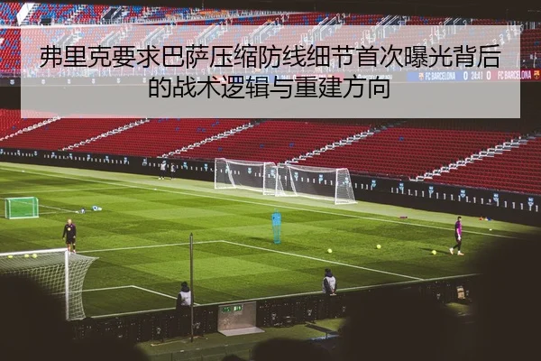 弗里克要求巴萨压缩防线细节首次曝光背后的战术逻辑与重建方向