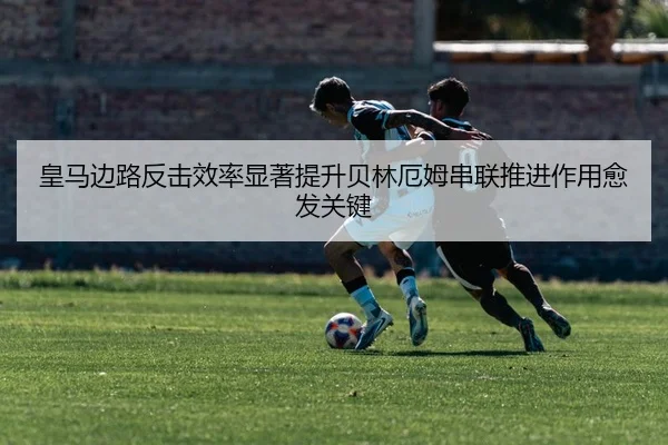 皇马边路反击效率显著提升贝林厄姆串联推进作用愈发关键