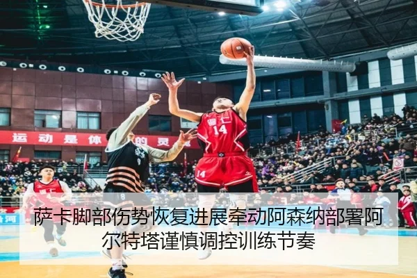 萨卡脚部伤势恢复进展牵动阿森纳部署阿尔特塔谨慎调控训练节奏
